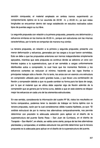 sección compuesta; el material empleado en ambos tramos experimentó un
comportamiento óptimo en la luz asumida de 22.50 m. y 45.00 m.; ya que estas
longitudes se encuentran dentro del rango establecido en estudios realizados sobre
tipos de puentes según su luz libre.
La segunda propuesta con relación a la primera propuesta, presenta una deformación y
esfuerzos similares en los tramos de 45.00 m., porque son estructuras con las mismas
características, por lo tanto se comportan de manera muy similar.
La tercera propuesta, en relación a la primera y segunda propuesta; presenta una
menor deformación y esfuerzos, generados por las cargas a la que fueron sometidas.
Esto se debe a que las propuestas anteriores son tramos independientes simplemente
apoyados, mientras que esta propuesta es continuo donde se adiciona un arco con
tirantes sujetos a la superestructura, que al ser sometido a cargas uniformemente
distribuidas actúa a compresión, lo cual hace que los momentos flectores y los
esfuerzos cortantes se reduzcan al mínimo; haciendo que las vigas tirantes o
principales trabajan sólo a flexión. Por lo tanto, los arcos son en esencia una estructura
en compresión utilizado para cubrir grandes luces, y que llevan una combinación de
flexión y compresión debido a que no puede cambiar su forma para los tipos de carga,
por lo que el material que se utiliza debe soportar algo de flexión además de la
compresión que se genera por la forma curva, debido a que en este sistema se disipan
mejor los esfuerzos en cada uno de los elementos estructurales.
En ese sentido, considerando la información del cuadro N2 56, vistos los resultados en
forma comparativa, podemos tener la decisión de trabajar en forma óptima con la
tercera propuesta, razón por la cual consideramos válida nuestra hipótesis, ya que: "El
análisis estructural de por lo menos tres alternativas comparativamente, nos permite
determinar con precisión la adecuada selección para aplicar en el diseño de la
superestructura del puente Santa Rosa - San Juan de Cumbaza, en el distrito de
Tarapoto - San Martín"; en efecto, se valida como cierta; porque de las tres alternativas
planteadas y comparadas; el análisis estructural nos permitió determinar que la tercera
propuesta es la adecuada para aplicar en el diseño de la superestructura del puente.
357
 