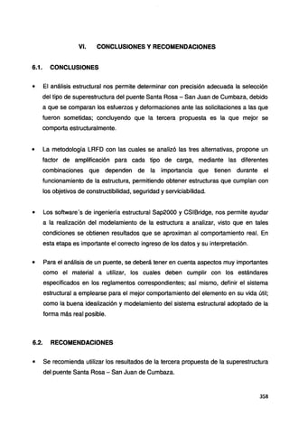 VI. CONCLUSIONES Y RECOMENDACIONES
6.1. CONCLUSIONES
' El análisis estructural nos permite determinar con precisión adecuada la selección
del tipo de superestructura del puente Santa Rosa - San Juan de Cumbaza, debido
a que se comparan los esfuerzos y deformaciones ante las solicitaciones a las que
fueron sometidas; concluyendo que la tercera propuesta es la que mejor se
comporta estructuralmente.
• La metodología LRFD con las cuales se analizó las tres alternativas, propone un
factor de amplificación para cada tipo de carga, mediante las diferentes
combinaciones que dependen de la importancia que tienen durante el
funcionamiento de la estructura, permitiendo obtener estructuras que cumplan con
los objetivos de constructibilidad, seguridad y serviciabilidad.
• Los software's de ingeniería estructural Sap2000 y CSIBridge, nos permite ayudar
a la realización del modelamiento de la estructura a analizar, visto que en tales
condiciones se obtienen resultados que se aproximan al comportamiento real. En
esta etapa es importante el correcto ingreso de los datos y su interpretación.
• Para el análisis de un puente, se deberá tener en cuenta aspectos muy importantes
como el material a utilizar, los cuales deben cumplir con los estándares
especificados en los reglamentos correspondientes; así mismo, definir el sistema
estructural a emplearse para el mejor comportamiento del elemento en su vida útil;
como la buena idealización y modelamiento del sistema estructural adoptado de la
forma más real posible.
6.2. RECOMENDACIONES
• Se recomienda utilizar los resultados de la tercera propuesta de la superestructura
del puente Santa Rosa - San Juan de Cumbaza.
3S8
 