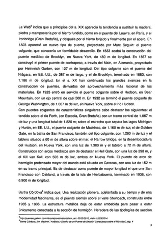 La Web5
indica que a principios del s. XIX apareció la tendencia a sustituir la madera,
piedra y mampostería por el hierro fundido, como en el puente del Louvre, en París, y el
lronbridge (Gran Bretaña), y después por el hierro forjado y finalmente por el acero. En
1823 apareció un nuevo tipo de puente, proyectado por Marc Seguin: el puente
colgante, que conocería un formidable desarrollo. En 1833 acabó la construcción del
puente metálico de Brooklyn, en Nueva York, de 480 m de longitud. En 1867 se
construyó el primer puente de contrapeso, a través del Main, en Alemania, proyectado
por Heinreich Garber, con 127 m de longitud. Del tipo colgante son el puente del
Niágara, en EE. UU., de 387 m de largo, y el de Brooklyn, terminado en 1883, con
1.186 m de longitud. En el s. XX han continuado los grandes avances en la
construcción de puentes, derivados del aprovechamiento más racional de los
materiales. En 1925 entró en servicio el puente colgante sobre el Hudson, en Bear
Mountain, con un ojo central de casi 500 m. En 1932 se terminó el puente colgante de
George Washington, de 1.067 m de luz, en Nueva York, sobre el río Hudson.
Con puentes colgantes de características singulares cabe destacar los siguientes: el
tendido sobre el río Forth, (en Escocia, Gran Bretaña) con un tramo central de 1.067 m
de luz y una longitud total de 1.820 m; sobre el estrecho que separa los lagos Michigan
y Hurón, en EE. UU., el puente colgante de Mackinac, de 1.160 m de luz; el de Golden
Gate, en la bahía de San Francisco, también del tipo colgante, con 1.280 m de luz y el
tablero situado a 60 m de altura sobre el mar; el Narrow Bridge, en la desembocadura
del Hudson, en Nueva York, con una luz de 1.300 m y el tablero a 72 m de altura.
Construidos con arcos metálicos son de destacar el Hell Gate, con una luz de 298 m, y
el Kill van Kull, con 503 m de luz, ambos en Nueva York. El puente de arco de
hormigón pretensado mayor del mundo está situado en Caracas, con una luz de 152 m
en su tramo principal. Es de destacar como puente de mayor longitud el que une San
Francisco con Oakland, a través de la isla de Hierbabuena, terminado en 1936, con
6.900 m de longitud.
Bartra Córdova6
indica que: Una realización pionera, adelantada a su tiempo y de una
modernidad fascinante, es el puente alemán sobre el valle Steinbach, construido entre
1935 y 1936. La estructura metálica deja de estar embebida para pasar a estar
únicamente conectada a la sección de hormigón. Heredera de las tipologías de sección
5
http://puentes.galeon.com/hístorialpontshistoria.htm, act. 021051201o, visita 1210312014.
6
Bartra Córdova, Jim Vladimir, sAnálísís y Diseño de un Puente de Sección Compuesta sobre el Rfo Alao~ pág. 4
3
 