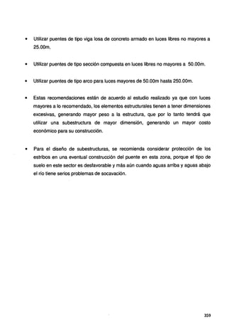• Utilizar puentes de tipo viga losa de concreto armado en luces libres no mayores a
25.00m.
• Utilizar puentes de tipo sección compuesta en luces libres no mayores a 50.00m.
• Utilizar puentes de tipo arco para luces mayores de 50.00m hasta 250.00m.
• Estas recomendaciones están de acuerdo al estudio realizado ya que con luces
mayores a lo recomendado, los elementos estructurales tienen a tener dimensiones
excesivas, generando mayor peso a la estructura, que por lo tanto tendrá que
utilizar una subestructura de mayor dimensión, generando un mayor costo
económico para su construcción.
• Para el diseño de subestructuras, se recomienda considerar protección de los
estribos en una eventual construcción del puente en esta zona, porque el tipo de
suelo en este sector es desfavorable y más aún cuando aguas arriba y aguas abajo
el río tiene serios problemas de socavación.
3S9
 