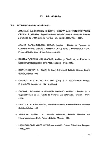 VII. BIBLIOGRAFIA
7.1. REFERENCIAS BIBLIOGRÁFICAS
• AMERICAN ASSOCIATION OF STATE HIGHWAY ANO TRANSPORTATlON
OFFICIALS (AASHTO), Especificaciones AASHTO para el diseño de Puentes
por el método LRFD, Editorial Prentice Hall, Edición 2007, USA-2007.
• ARANIS GARCÍA-ROSSELL CÉSAR, Análisis y Diseño de Puentes de
Concreto Armado (Método AASHTO - LRFD) Tomo 1, Editorial ACI - UNI,
Primera Edición, Lima - Perú, Setiembre 2006.
• BARTRA CORDOVA JIM VLADIMIR, Análisis y Diseño de un Puente de
Sección Compuesta sobre el río Alao, Tarapoto - Perú, 2012.
• BOWLES JOSEPH E., Diseño de Acero Estructural, Editorial Limusa, Cuarta
Edición, México 1996.
• COMPUTERS & STRUCTURE INC. (CSI), SAP 2000/BRIDGE Design,
Editorial CSI, Versión 14, USA, Abril 2009.
• CORONEL DELGADO ALEXANDER ANTONIO, Análisis y Diseño de la
Superestructura de un Puente de Concreto pre-esforzado, Tarapoto - Perú,
2004.
• GONZALEZ CUEVAS OSCAR, Análisis Estructural, Editorial Limusa, Segunda
Edición, México 1996.
• HIBBELER RUSSELL. C., Análisis Estructural, Editorial Prentice Hall
Hispanoamericana S. A., Tercera Edición, México, 1997.
• HIDALGO LECCA WILER JAVIER, Construcción Puente Shitariyacu, Tarapoto
- Perú, 2001.
360
 