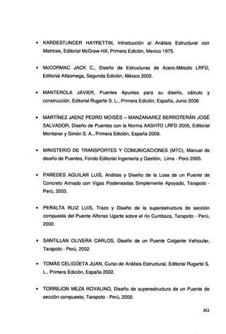 • KARDESTUNCER HAYRETTIN, Introducción al Análisis Estructural con
Matrices, Editorial McGraw-Hill, Primera Edición, Mexico 1975.
• McCORMAC JACK C., Diseño de Estructuras de Acero-Método LRFD,
Editorial Alfaomega, Segunda Edición, México 2002.
• MANTEROLA JAVIER, Puentes Apuntes para su diseño, cálculo y
construcción, Editorial Rugarte S. L., Primera Edición, España, Junio 2006
• MARTÍNEZ JAENZ PEDRO MOISÉS - MANZANAREZ BERROTERÁN JOSÉ
SALVADOR, Diseño de Puentes con la Norma AASHTO LRFD 2005, Editorial
Montaner y Simón S. A., Primera Edición, España 2009.
• MINISTERIO DE TRANSPORTES Y COMUNICACIONES (MTC), Manual de
diseño de Puentes, Fondo Editorial Ingeniería y Gestión, Lima - Perú 2005.
• PAREDES AGUILAR LUIS, Análisis y Diseño de la Losa de un Puente de
Concreto Armado con Vigas Postensadas Simplemente Apoyado, Tarapoto -
Perú, 2003.
• PERALTA RUIZ LUIS, Trazo y Diseño de la superestructura de sección
compuesta del Puente Alfonso Ligarte sobre el río Cumbaza, Tarapoto - Perú,
2000.
• SANTILLAN OLIVERA CARLOS, Diseño de un Puente Colgante Vehicular,
Tarapoto - Perú, 2002.
• TOMÁS CELIGÜETA JUAN, Curso de Análisis Estructural, Editorial Rugarte S.
L., Primera Edición, España 2002.
• TORREJON MEZA ROVALINO, Diseño de superestructura de un Puente de
sección compuesta, Tarapoto - Perú, 2000.
361
 