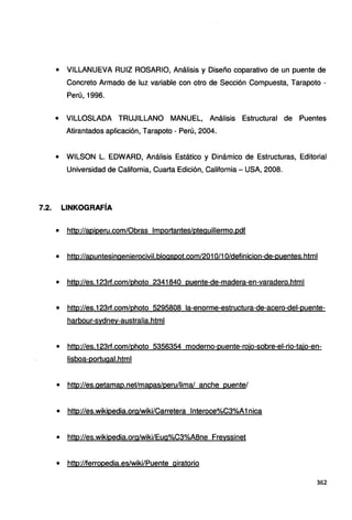 • VILLANUEVA RUIZ ROSARIO, Análisis y Diseño coparativo de un puente de
Concreto Armado de luz variable con otro de Sección Compuesta, Tarapoto -
Perú, 1996.
• VILLOSLADA TRUJILLANO MANUEL, Análisis Estructural de Puentes
Atirantados aplicación, Tarapoto - Perú, 2004.
• WILSON L. EDWARD, Análisis Estático y Dinámico de Estructuras, Editorial
Universidad de California, Cuarta Edición, California - USA, 2008.
7.2. LINKOGRAFÍA
• http://apiperu.com/Obras lmportantes/pteguillermo.pdf
• http://apuntesinqenierocivil.blogspot.com/201 0/1 O/definicion-de-puentes.htm1
• http://es.123rf.com/photo 2341840 puente-de-madera-en-varadero.html
• http://es.123rf.com/photo 5295808 la-enorme-estructura-de-acero-del-puente-
harbour-sydney-australia.htm1
• http://es.123rf.com/photo 5356354 moderno-puente-rojo-sobre-el-rio-tajo-en-
lisboa-portuqal.htm1
• http://es.getamap.net/mapas/peru/lima/ anche puente/
• http://es.wikipedia.org/wiki/Carretera lnteroce%C3%A1nica
• http://es.wikipedia.org/wiki/Eug%C3%A8ne Freyssinet
• http://ferropedia.es/wiki/Puente giratorio
362
 
