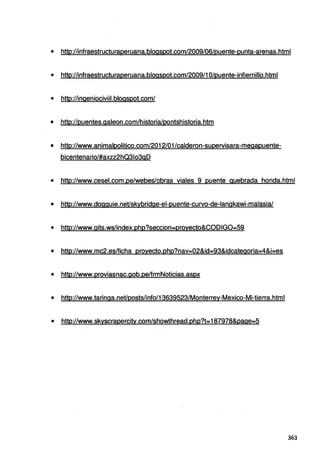 • http://infraestructuraperuana.blogspot.com/2009/06/puente-punta-arenas.html
• http://infraestructuraperuana.blogspot.com/2009/1 O/puente-infiernillo.html
• http://ingeniociviil.blogspot.com/
• http://puentes.galeon.com/historia/pontshistoria.htm
• http://www.animalpolitico.com/2012/01/calderon-supervisara-megapuente-
bicentenario/#axzz2hQ31o3gD
• http://www.cesel.eom.pe/webes/obras viales 9 puente quebrada honda.html
• http://www.dogguie.net/skybridge-el-puente-curvo-de-langkawi-malasia/
• http://www.gits.ws/index.php?seccion..proyecto&CODIG0=59
• http://www.mc2.es/ficha proyecto.php?nav=02&id=93&idcategoria=4&i=es
• http://www.proviasnac.gob.pe/frmNoticias.aspx
• http://www.taringa.net/posts/info/13639523/Monterrey-Mexico-Mi-tierra.html
• http://www.skyscrapercitv.com/showthread.php?t=187978&page=5
363
 