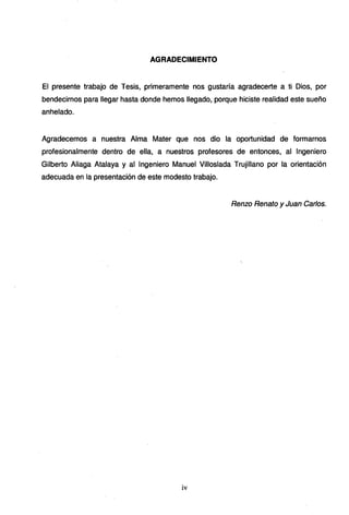 AGRADECIMIENTO
El presente trabajo de Tesis, primeramente nos gustaría agradecerte a ti Dios, por
bendecirnos para llegar hasta donde hemos llegado, porque hiciste realidad este sueño
anhelado.
Agradecemos a nuestra Alma Mater que nos dio la oportunidad de formarnos
profesionalmente dentro de ella,· a nuestros profesores de entonces, al Ingeniero
Gilberto Aliaga Atalaya y al Ingeniero Manuel Villoslada Trujillano por la orientación
adecuada en la presentación de este modesto trabajo.
Renzo Renato y Juan Carlos.
iv
 