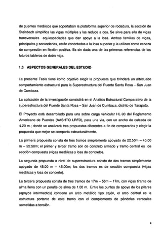 de puentes metálicos que soportaban la plataforma superior de rodadura, la sección de
Steinbach simplifica las vigas múltiples y las reduce a dos. Se sirve para ello de vigas
transversales equiespaciadas que dan apoyo a la losa. Ambas familias de vigas,
principales y secundarias, están conectadas a la losa superior y la utilizan como cabeza
de compresión en flexión positiva. Es sin duda una de las primeras referencias de los
futuros tableros de doble viga.
1.3 ASPECTOS GENERALES DEL ESTUDIO
La presente Tesis tiene como objetivo elegir la propuesta que brindará un adecuado
comportamiento estructural para la Superestructura del Puente Santa Rosa - San Juan
de Cumbaza.
La aplicación de la investigación consistirá en el Analisis Estructural Comparativo de la
superestructura del Puente Santa Rosa - San Juan de Cumbaza, distrito de Tarapoto.
El Proyecto está desarrollado para una sobre carga vehicular HL-93 del Reglamento
Americano de Puentes (AASHTO LRFD), para una vía, con un ancho de calzada de
4.20 m.; donde se analizará tres propuestas diferentes a fin de compararlos y elegir la
propuesta que mejor se comporta estructuralmente.
La primera propuesta consta de tres tramos simplemente apoyado de 22.50m - 45.00
m - 22.50m; el primer y tercer tramo son de concreto armado y tramo central es de
sección compuesta (vigas metálicas y losa de concreto).
La segunda propuesta a nivel de superestructura consta de dos tramos simplemente
apoyado de 45.00 m - 45.00m; los dos tramos es de sección compuesta (vigas
metálicas y losa de concreto).
La tercera propuesta consta de tres tramos de 17m - 56m - 17m, con vigas tirante de
alma llena con un peralte de alma de 1.00 m. Entre los puntos de apoyo de los pilares
(apoyos intermedios) contiene un arco metálico tipo cajón, el arco central es la
estructura portante de este tramo con el complemento de péndolas verticales
sometidas a tensión.
4
 