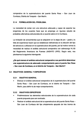 comparativo de la superestructura del puente Santa Rosa - San Juan de
Cumbaza, Distrito de Tarapoto - San Martín.
2.1.4 FORMULACIÓN DEL PROBLEMA.
La necesidad de contar con una estructura adecuada y capaz de soportar las
exigencias de los usuarios hace que se proponga un riguroso estudio de
probables alternativas estructurales de un puente sobre el río Cumbaza.
La limitación de conocimientos que se adquieren en la etapa de pre - grado y la
falta de experiencia hacen que se establezcan deficiencias en la elección del tipo
de estructura a utilizarse en la superestructura del puente, por tal motivo vemos la
necesidad de realizar el análisis estructural comparativo con sobrecarga HL-93
del Reglamento Americano de Puentes (AASHTO LRFD). Según esto, nos
planteamos la siguiente interrogante:
¿De qué manera el análisis estructural comparativo nos permitirá determinar
una superestructura de adecuado comportamiento para el puente San Rosa
- San Juan de Cumbaza, en el distrito de Tarapoto - San Martín?
2.2 OBJETIVOS: GENERAL Y ESPECÍFICOS
2.2.1 OBJETIVO GENERAL
• Efectuar el análisis estructural comparativo de la superestructura del puente
Santa Rosa - San Juan de Cumbaza, en el distrito de Tarapoto - San
Martín, para definir la de mejor comportamiento.
2.2.2 OBJETIVOS ESPECÍFICOS
• Predimensionar los elementos estructurales de la superestructura de cada
puente propuesto para ser analizado.
• Realizar el análisis estructural de la superestructura del puente Santa Rosa -
San Juan de Cumbaza del tipo simplemente apoyado de tres tramos de
8
 