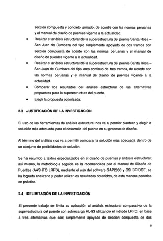 sección compuesta y concreto armado, de acorde con las normas peruanas
y el manual de diseño de puentes vigente a la actualidad.
• Realizar el análisis estructural de la superestructura del puente Santa Rosa -
San Juan de Cumbaza del tipo simplemente apoyado de dos tramos con
sección compuesta de acorde con las normas peruanas y el manual de
diseño de puentes vigente a la actualidad.
• Realizar el análisis estructural de la superestructura del puente Santa Rosa-
San Juan de Cumbaza del tipo arco continuo de tres tramos, de acorde con
las normas peruanas y el manual de diseño de puentes vigente a la
actualidad.
• Comparar los resultados del análisis estructural de las alternativas
propuestas para la superestructura del puente.
• Elegir la propuesta optimizada.
2.3 JUSTIFICACIÓN DE LA INVESTIGACIÓN
El uso de las herramientas de análisis estructural nos va a permitir plantear y elegir la
solución más adecuada para el desarrollo del puente en su proceso de diseño.
Al término del análisis nos va a permitir comparar la solución más adecuada dentro de
un conjunto de posibilidades de solución.
Se ha recurrido a textos especializados en el diseño de puentes y análisis estructural;
así mismo, la metodología seguida es la recomendada por el Manual de Diseño de
Puentes (AASHTO LRFD), mediante el uso del software SAP2000 y CSI BRIDGE, se
ha logrado analizarlo y poder utilizar los resultados obtenidos, de esta manera ponerlos
en práctica.
2.4 DELIMITACIÓN DE LA INVESTIGACIÓN
El presente trabajo se limita su aplicación al análisis estructural comparativo de la
superestructura del puente con sobrecarga HL-93 utilizando el método LRFD; en base
a tres alternativas que son: simplemente apoyado de sección compuesta de dos
9
 