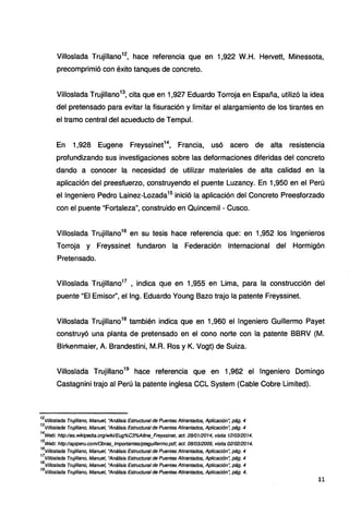 Villoslada Trujillano12
, hace referencia que en 1,922 W.H. Hervett, Minessota,
precomprimió con éxito tanques de concreto.
Vi/loslada Trujillano13
, cita que en 1,927 Eduardo Torroja en España, utilizó la idea
del pretensado para evitar la fisuración y limitar el alargamiento de los tirantes en
el tramo central del acueducto de Tempul.
En 1,928 Eugene Freyssinet14
, Francia, usó acero de alta resistencia
profundizando sus investigaciones sobre las deformaciones diferidas del concreto
dando a conocer la necesidad de utilizar materiales de alta calidad en la
aplicación del preesfuerzo, construyendo el puente Luzancy. En 1,950 en el Perú
el Ingeniero Pedro Lainez-Lozada15
inició la aplicación del Concreto Preesforzado
con el puente "Fortaleza", construido en Quincemil - Cusco.
Villoslada Trujillano16
en su tesis hace referencia que: en 1,952 los Ingenieros
Torroja y Freyssinet fundaron la Federación Internacional del Hormigón
Pretensado.
Villoslada Trujillano17
, indica que en 1,955 en Lima, para la construcción del
puente "El Emisor", el lng. Eduardo Young Bazo trajo la patente Freyssinet.
Villoslada Trujillano18
también indica que en 1,960 el Ingeniero Guillermo Payet
construyó una planta de pretensado en el cono norte con la patente BBRV (M.
Birkenmaier, A. Brandestini, M.R. Ros y K. Vogt) de Suiza.
Villoslada Trujillano19
hace referencia que en 1,962 el Ingeniero Domingo
Castagnini trajo al Perú la patente inglesa CCL System (Cable Cobre Limited).
12
Vi/loslada Trujillano, Manuel, "Análisis Estructural de Puentes Atirantados, Aplicación~ pág. 4
13
Vif/oslada Trujillano, Manuel, "Análisis Estructural de Puentes Atirantados, Aplicación~ pág. 4
14
Web: http://es.wikipedia.org/wikVEug%C3%ABne_Freyssinet, act. 2810112014, visita 1210312014.
15
Web: http:llapiperu.com/Obras_tmportanteslpteguillermo.pdf, act. 0810312009, visita 0210212014.
16
Vi/loslada Trujillano, Manuel, "Análisis Estructural de Puentes Atirantados, Aplicación~ pág. 4
17
Vi/tostada Trujillano, Manuel, "Análisis Estructural de Puentes Atirantados, Aplicación~ pág. 4
18
Villoslada Trujillano, Manuel, "Análisis Estructural de Puentes Atirantados, Aplicación~ pág. 4
19
Vif/oslada Trujillano, Manuel, "Análisis Estructural de Puentes Atirantados, Aplicación~ pág. 4.
11
 