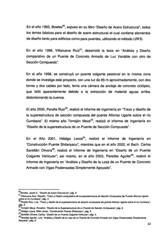 En el año 1993, Bowles20
, expuso en su libro "Diseño de Acero Estructural", todos
los temas básicos para el diseño de acero estructural el cual contiene elementos
de diseño tanto para edificios como para puentes, utilizando el método LRFD.
En el año 1996, Villanueva Ruiz21
, desarrolló la tesis en "Análisis y Diseño
comparativo de un Puente de Concreto Armado de Luz Variable con otro de
Sección Compuesta".
En el año 1998, se construyó un puente colgante peatonal en la misma zona
donde se investiga este proyecto, con una luz de 85 m aproximadamente, con dos
torres y dos cables por lado, tenía una cámara de anclaje de concreto ciclópeo,
que falló aparentemente debido a la extracción de material aguas arriba,
distorsionando la cuenca.
El año 2000, Peralta Ruiz22
, realizó el Informe de Ingeniería en "Trazo y diseño de
la superestructura de sección compuesta del puente Alfonso Ugarte sobre el río
Cumbaza". El mismo año Torrejón Meza23
, realizó el informe de Ingeniería en
"Diseño de la superestructura de un Puente de Sección Compuesta".
En el Año 2001, Hidalgo Lecca24
, realizó el Informe de Ingeniería en
"Construcción Puente Shitariyacu"; mientras que en el año 2002, el Bach. Carlos
Santillán Olivera25
, realizó el Informe de Ingeniería en "Diseño de un Puente
Colgante Vehicular"; así mismo, en el año 2003, Paredes Aguilar26
, realizó el
Informe de Ingeniería en "Análisis y Diseño de la Losa de un Puente de Concreto
Armado con Vigas Postensadas Simplemente Apoyado".
20
Bowles, Joseh E., "Diseño de Acero Estructural~ pág. 5.
21
Villanueva Ruiz, Rosario, "Trazo y Diseño comparativo de la superestructura de Sección Compuesta del Puente Alfonso Ugarte
sobre el rfo Cumbaza: pág. 3.
22
Peralta Ruiz, Luis, "Trazo y diseño de la superestructura de sección compuesta del puente Alfonso Ugarte sobre el rfo Cumbaza~
fl?!J. 5.
23
Toffejón Meza, Rovalino, "Diseño de la Superestructura de un Puente de Sección Compuesta~ pág. 6.
24
Hidalgo Lecca, Wiler Javier, ·construcción Puente Shitariyacu: pág. 5.
25
Santillán Olivera, Carlos, "Diseño de un Puente Colgante Vehicula~ pág. 4.
26
Paredes Agui/ar, Luis, "Análisis y Diseño de la Losa de un Puente de Concreto Armado con Vigas Postensadas Simplemente
Apoyado", pág. 6.
12
 