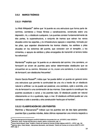 2.5.2 MARCO TEÓRICO
2.5.2.1 PUENTES
La Web Wikipedia31
define que "el puente es una estructura que forma parte de
caminos, carreteras y líneas férreas y canalizaciones, construida sobre una
depresión, río, u obstáculo cualquiera. Los puentes constan fundamentalmente de
dos partes, la superestructura, o conjunto de tramos que salvan los vanos
situados entre los soportes, y la infraestructura (apoyos o soportes), formada por
las pilas, que soportan directamente los tramos citados, los estribos o pilas
situadas en los extremos del puente, que conectan con el terraplén, y los
cimientos, o apoyos de estribos y pilas encargados de transmitir al terreno todos
los esfuerzos".
Manterola32
explica que "el puente es un elemento del camino. Una carretera, un
ferrocarril se sirven de puentes para salvar determinados obstáculos que se
encuentran en su camino. Atravesar un río, cruzar una carreterra, ó una estación
de ferrocarril, son obstáculos frecuentes".
Aranis García-Rossell33
; indica que "se puede definir un puente en general como
una estructura que permite la continuidad de una vía a través de un obstáculo
natural o artificial. La vía puede ser peatonal, una carretera, c~lle o avenida, una
vía de ferrocarril o una combinación de las mismas. Caso aparte lo constituyen los
puentes acueducto o canal, y los puentes tubo. El obstáculo puede ser natural
clásicamente un río o quebrada, lago, o mar. El obstáculo artificial puede ser una
carretera o calle o avenida u otra construcción hecha por el hombre".
2.5.2.2 CLASIFICACIÓN DE LOS PUENTES
Martínez y Manzanarez34
indican que los puentes son de dos tipos generales:
puentes fijos y puentes móviles, éstos últimos representan una minoría respecto a
31
http://apuntesingenierocivil.blogspot.com/201011Oldefinicion-de·puentes.html, act. 181101201O, visita 1210312014.
32
Manterola, Javier, Puentes Apuntes para su diseño, cálculo y construcción, pág. 12.
33
Aranis Garcfa·Rossell, César, "Análisis y Diseño de Puentes de Concreto Armado (Método AASHTO- LRFD)", pág. 196.
34
Martfnez Jáenz, Pedro Moisés - Manzanarez Berroterán, José Salvador, "Diseño de Puentes con la Norma AASHTO LRFD
2005~ pág. 3.
14
 