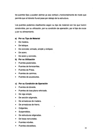 los puentes fijos y pueden abrirse ya sea vertical u horizontalmente de modo que
permita que el tránsito fluvial pase por debajo de la estructura.
Los puentes podemos clasificarlos según su tipo de material con los que fueron
construídos, por su utilización, por su condición de operación, por el tipo de cruce
y por su alineamiento.
a) Por su Tipo de Material
• De madera.
• De tabique.
• De concreto: armado, simple y ciclópeo.
• De acero.
• De acero y concreto.
b) Por su Utilización
• Puentes peatonales.
• Puentes de ferrocarriles.
• Puentes de Presa.
• Puentes de caminos.
• Puentes de acueductos.
c) Por su Condición de Operación
• Puentes de bóveda.
• Puentes de losa plana reforzada.
• De viga simple.
• De sección aligerada.
• De armaduras de madera.
• De armaduras de hierro.
• Colgantes.
• Suspendidos.
• De estructuras aligeradas.
• De losas nervuradas.
• Puentes móviles.
• Puentes elevadisos.
15
 