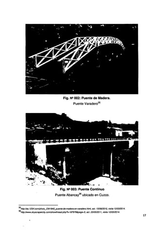 Fig. N2 002: Puente de Madera.
Puente Varadero35
Fig. N2 003: Puente Continuo
Puente Abancay36
ubicado en Cuzco.
35
http://es. 123rf.com/photo_2341840_puente.<Je-madera-en-varadero.html, act. 151061201O, visita 1210312014.
36
http:llwww.skyscrapercity.com/showthread.php?t=187978&page=5, act. 2310512011, visita 1210312014.
17
 