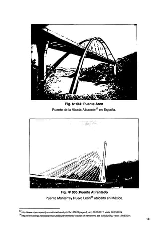 Fig. N2 004: Puente Arco
Puente de la Vicaria Albacete37
en España.
Fig. N!! 005: Puente Atirantado
Puente Monterrey Nuevo León38
ubicado en México.
37
http:llwww.skyscrapercity.com/showthread.php?t=187978&page=5, act. 2310512011, visita 1210312014.
38
http://www.taringa.net!postslinfo/13639523/Monterrey-Mexico-Mi-tieffa.html, act. 0210312012, visita 1210312014.
18
 
