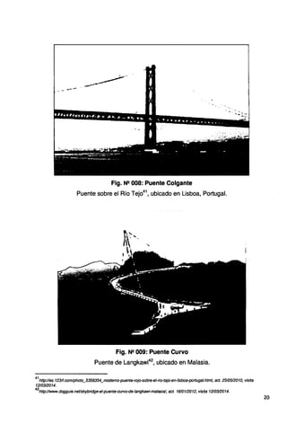 Fig. N!! 008: Puente Colgante
Puente sobre el Río Tejo41
, ubicado en Lisboa, Portugal.
Fig. N!! 009: Puente Curvo
Puente de Langkawi42
, ubicado en Malasia.
41
http://es.123rf.com/photo_5356354_modemo-puente-rojo-sobre-el-rio-tajo-en-lisboa-portugal.html, act. 2510512010, visita
1210312014.
42
http://www.dogguie.net/skybridge-et-puente-curvo-de-tangkawi-mafasia!, act. 1610112012, visita 1210312014.
20
 