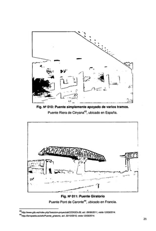 Fig. Nº 010: Puente simplemente apoyado de varios tramos.
Puente Riera de Cinyana43
, ubicado en España.
If(
---- ~
L-----__...,-~ ; .
Fig. Nº 011 : Puente Giratorio
Puente Pont de Caronte44
, ubicado en Francia.
43
http://www.gits.wslíndex.php?seccion=proyecto&CODIG0=59, act. 0910612011, visita 1210312014.
44
http://ferropedía.eslwíkVPuente_gíratorio, act. 2211012010, visita 1210312014.
:]
1
21
 