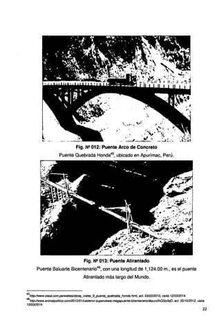 Fig. Nº 012: Puente Arco de Concreto
.
Puente Quebrada Honda45
, ubicado en Apurímac, Perú.
Fig. Ne 013: Puente Atirantado
Puente Baluarte Bicentenario46
, con una longitud de 1,124.00 m., es el puente
Atirantado más largo del Mundo.
45
http://www.cesel.eom.pe/Webeslobras_viales_9_puente_quebrada_honda.html, act. 031021201O, visita 1210312014.
46
http://www.animalpolitico.com/2012101/calderon-supervisara-megapuente-bicentenario/#axzz2hQ31o3qD, act. 0511012012, visita
1210312014.
22
 