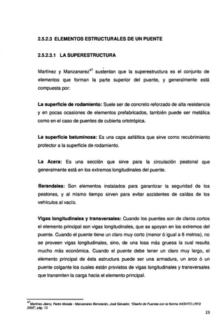 2.5.2.3 ELEMENTOS ESTRUCTURALES DE UN PUENTE
2.5.2.3.1 LA SUPERESTRUCTURA
Martínez y Manzanarez47
sustentan que la superestructura es el conjunto de
elementos que forman la parte superior del puente, y generalmente está
compuesta por:
La superficie de rodamiento: Suele ser de concreto reforzado de alta resistencia
y en pocas ocasiones de elementos prefabricados, también puede ser metálica
como en el caso de puentes de cubierta ortotrópica.
La superficie betuminosa: Es una capa asfáltica que sirve como recubrimiento
protector a la superficie de rodamiento.
La Acera: Es una sección que sirve para la circulación peatonal que
generalmente está en los extremos longitudinales del puente.
Barandales: Son elementos instalados para garantizar la seguridad de los
peatones, y al mismo tiempo sirven para evitar accidentes de caídas de los
vehículos al vacío.
Vigas longitudinales y transversales: Cuando los puentes son de claros cortos
el elemento principal son vigas longitudinales, que se apoyan en los extremos del
puente. Cuando el puente tiene un claro muy corto (menor ó igual a 6 metros), no
se proveen vigas longitudinales, sino, de una losa más gruesa la cual resulta
mucho más económica. Cuando el puente debe tener un claro muy largo, el
elemento principal de ésta estructura puede ser una armadura, un arco ó un
puente colgante los cuales están provistos de vigas longitudinales y transversales
que transmiten la carga hacia el elemento principal.
47
Martfnez Jáenz, Pedro Moisés · Manzanarez Berroterán, José Salvador, "Diseño de Puentes con la Norma AASHTO LRFD
2005~ pág. 13.
23
 