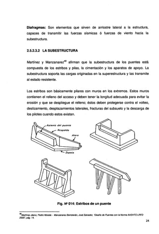 Diafragmas: Son elementos que sirven de arriostre lateral a la estructura,
capaces de transmitir las fuerzas sísmicas ó fuerzas de viento hacia la
subestructura.
2.5.2.3.2 LA SUBESTRUCTURA
Martínez y Manzanarez48
afirman que la subestructura de los puentes está
compuesta de los estribos y pilas, la cimentación y los aparatos de apoyo. La
subestructura soporta las cargas originadas en la superestructura y las transmite
al estado resistente.
Los estribos son básicamente pilares con muros en los extremos. Estos muros
contienen el relleno del acceso y deben tener la longitud adecuada para evitar la
erosión y que se despliegue el relleno; éstos deben protegerse contra el volteo,
deslizamiento, desplazamientos laterales, fracturas del subsuelo y la descarga de
los pilotes cuando estos existan.
AsitJnto del puente
Fig. N!! 014: Estribos de un puente
48
Martfnez Jáenz, Pedro Moisés - Manzanarez Berroterán, José Salvador, "Diseño de Puentes con la Norma AASHTO LRFD
2005", pág. 14.
24
 