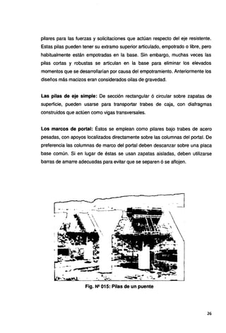 pilares para las fuerzas y solicitaciones que actúan respecto del eje resistente.
Estas pilas pueden tener su extramo superior articulado, empotrado o libre, pero
habitualmente están empotradas en la base. Sin embargo, muchas veces las
pilas cortas y robustas se articulan en la base para eliminar los elevados
momentos que se desarrollarían por causa del empotramiento. Anteriormente los
diseños más macizos eran considerados oilas de gravedad.
Las pilas de eje simple: De sección rectangular 6 circular sobre zapatas de
superficie, pueden usarse para transportar trabes de caja, con diafragmas
construidos que actúen como vigas transversales.
Los marcos de portal: Éstos se emplean como pilares bajo trabes de acero
pesadas, con apoyos localizados directamente sobre las columnas del portal. De
preferencia las columnas de marco del portal deben descanzar sobre una placa
base común. Si en lugar de éstas se usan zapatas aisladas, deben utilizarse
barras de amarre adecuadas para evitar que se separen 6 se aflojen.
Fig. N2 015: Pilas de un puente
26
 