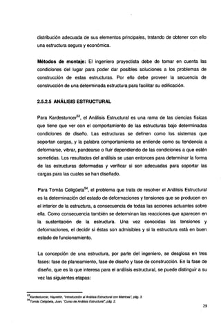 distribución adecuada de sus elementos principales, tratando de obtener con ello
una estructura segura y económica.
Métodos de montaje: El ingeniero proyectista debe de tomar en cuenta las
condiciones del lugar para poder dar posibles soluciones a los problemas de
construcción de estas estructuras. Por ello debe proveer la secuencia de
construcción de una determinada estructura para facilitar su edificación.
2.5.2.5 ANÁLISIS ESTRUCTURAL
Para Kardestuncer53, el Análisis Estructural es una rama de las ciencias físicas
que tiene que ver con el comportamiento de las estructuras bajo determinadas
condiciones de diseño. Las estructuras se definen como los sistemas que
soportan cargas, y la palabra comportamiento se entiende como su tendencia a
deformarse, vibrar, pandearse o fluir dependiendo de las condiciones a que estén
sometidas. Los resultados del análisis se usan entonces para determinar la forma
de las estructuras deformadas y verificar si son adecuadas para soportar las
cargas para las cuales se han diseñado.
Para Tomás Celigüeta54
, el problema que trata de resolver el Análisis Estructural
es la determinación del estado de deformaciones y tensiones que se producen en
el interior de la estructura, a consecuencia de todas las acciones actuantes sobre
ella. Como consecuencia también se determinan las reacciones que aparecen en
la sustentación de la estructura. Una vez conocidas las tensiones y
deformaciones, el decidir si éstas son admisibles y si la estructura está en buen
estado de funcionamiento.
La concepción de una estructura, por parte del ingeniero, se desglosa en tres
fases: fase de planeamiento, fase de diseño y fase de construcción. En la fase de
diseño, que es la que interesa para el análisis estructural, se puede distinguir a su
vez las siguientes etapas:
53
Kardestuncer, Hayrettin, "Introducción al Análisis Estructural con Matrices': pág. 3.
54
Tomás Celigüeta, Juan, "Curso de Análisis Estructural", pág. 2.
29
 