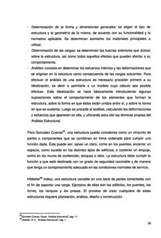 - Determinación de la forma y dimensiones generales: se eligen el tipo de
estructura y la geometría de la misma, de acuerdo con su funcionalidad y la
normativa aplicable. Se determinan asimismo los materiales principales a
utilizar.
- Determinación de las cargas: se determinan las fuerzas exteriores que actúan
sobre la estructura, así como todos aquellos efectos que puedan afectar a su
comportamiento.
- Análisis: consiste en determinar los esfuerzos internos y las deformaciones que
se originan en la estuctura como consecuencia de las cargas actuantes. Para
efectuar el análisis de una estructura es necesario proceder primero a su
idealización, es decir a asimilarla a un modelo cuyo cálculo sea posible
efectuar. Esta idealización se hace básicamente introduciendo algunas
suposiciones sobre el comportamiento de los elementos que forman la
estructura, sobre la forma en que éstos están unidos entre sí, y sobre la forma
en que se sustenta. Luego se procede al análisis, calculando las deformaciones
y esfuerzos que aparecen en ella, y utilizando para ello las técnicas propias del
Análisis Estructural.
Para Gonzalez Cuevas55
, una estructura puede concebirse como un conjunto de
partes o componentes que se comibinan en forna ordenada para cumplir una
función dada. Ésta puede ser: salvar un claro, como en los puentes; encerrar un
espacio, como sucede en los distintos tipos de edificios; o contener un empuje,
como en los muros de contención, tanques o silos. La estructura debe cumplir la
función a que está destinada con un grado de seguridad razonable y de manera
que tenga un comportamiento adecuado en las condiciones normales de servicio.
Hibbeler56
indica, una estructura consiste en una serie de partes conectadas con
el fin de soportar una carga. Ejemplos de ellas son los edificios, los puentes, las
torres, los tanques y las presas. El proceso de crear cualquiera de estas
estructuras requiere planeación, análisis, diseño y construcción.
55
Gonzalez Cuevas, Osear, "Análisis Estructural~ pág. 11.
56
Hibbeler, R. C., "Análisis Estructural", pág. 1.
30
 
