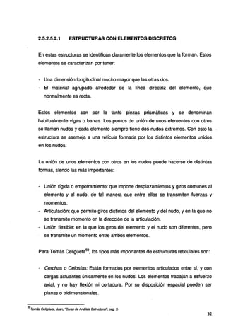 2.5.2.5.2.1 ESTRUCTURAS CON ELEMENTOS DISCRETOS
En estas estructuras se identifican claramente los elementos que la forman. Estos
elementos se caracterizan por tener:
- Una dimensión longitudinal mucho mayor que las otras dos.
- El material agrupado alrededor de la línea directriz del elemento, que
normalmente es recta.
Estos elementos son por lo tanto piezas prismáticas y se denominan
habitualmente vigas o barras. Los puntos de unión de unos elementos con otros
se llaman nudos y cada elemento siempre tiene dos nudos extremos. Con esto la
estructura se asemeja a una retícula formada por los distintos elementos unidos
en los nudos.
La unión de unos elementos con otros en los nudos puede hacerse de distintas
formas, siendo las más importantes:
- Unión rígida o empotramiento: que impone desplazamientos y giros comunes al
elemento y al nudo, de tal manera que entre ellos se transmiten fuerzas y
momentos.
- Articulación: que permite giros distintos del elemento y del nudo, y en la que no
se transmite momento en la dirección de la articulación.
- Unión flexible: en la que los giros del elemento y el nudo son diferentes, pero
se transmite un momento entre ambos elementos.
Para Tomás Celigüeta59
, los tipos más importantes de estructuras reticulares son:
- Cerchas o Celosías: Están formados por elementos articulados entre sí, y con
cargas actuantes únicamente en los nudos. Los elementos trabajan a esfuerzo
axial, y no hay flexión ni cortadura. Por su disposición espacial pueden ser
planas o tridimensionales.
59
Tomás Celigüeta, Juan, ·curso de Análisis Estructural'; pág. 5.
32
 