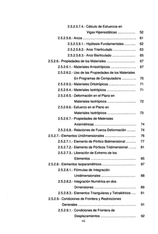 2.5.2.5.7.4.- Cálculo de Esfuerzos en
Vigas Hiperestáticas ................ 52
2.5.2.5.8.- Arcos................................................ 61
2.5.2.5.8.1.- Hipótesis Fundamentales .......... 62
2.5.2.5.8.2.- Arco Triarticulado ............ ......... 63
2.5.2.5.8.3.- Arco Biarticulado ..................... 65
2.5.2.6.- Propiedades de los Materiales ............... ... .. ...... 67
2.5.2.6.1.- Materiales Anisotrópicos ....................... 67
2.5.2.6.2.- Uso de las Propiedades de los Materiales
En Programas de Computadora ............. 70
2.5.2.6.3.- Materiales Ortotrópicos ........................ 71
2.5.2.6.4.- Materiales lsotrópicos ... ..... ......... .... ..... 71
2.5.2.6.5.- Deformación en el Plano en
Materiales lsotrópicos ... ........ ............... 72
2.5.2.6.6.- Esfuerzo en el Plano en
Materiales lsotrópicos ... ..................... .. 73
2.5.2.6.7.- Propiedades de Materiales
Axisimétricas ...................................... 74
2.5.2.6.8.- Relaciones de Fuerza-Deformación ........ 74
2.5.2.7.- Elementos Unidimensionales............................ 76
2.5.2.7.1.- Elemento de Pórtico Bidimensional......... 77
2.5.2.7.2.- Elemento de Pórticos Tridimensional ... .... 81
2.5.2.7.3.- Liberación de Extremo de los
Elementos ......................................... 85
2.5.2.8.- Elementos lsoparamétricos .............................. 87
2.5.2.8.1.- Fórmulas de Integración
Unidimensionales ............................... 88
2.5.2.8.2.- Integración Numérica en dos
Dimensiones...................................... 89
2.5.2.8.3.- Elementos Triangulares y Tetraédricos .... 91
2.5.2.9.- Condiciones de Frontera y Restricciones
Generales..................................................... 91
2.5.2.9.1.- Condiciones de Frontera de
Desplazamientos ................................ 92
vii
 
