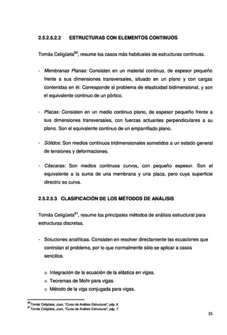 2.5.2.5.2.2 ESTRUCTURAS CON ELEMENTOS CONTINUOS
Tomás Celigüeta60
, resume los casos más habituales de estructuras continuas.
- Membranas Planas: Consisten en un material continuo, de espesor pequeño
frente a sus dimensiones transversales, situado en un plano y con cargas
contenidas en él. Corresponde al problema de elasticidad bidimensional, y son
el equivalente continuo de un pórtico.
- Placas: Consisten en un medio continuo plano, de espesor pequeño frente a
sus dimensiones transversales, con fuerzas actuantes perpendiculares a su
plano. Son el equivalente continuo de un emparrillado plano.
- Sólidos: Son medios continuos tridimensionales sometidos a un estado general
de tensiones y deformaciones.
Cáscaras: Son medios continuos curvos, con pequeño espesor. Son el
equivalente a la suma de una membrana y una placa, pero cuya superficie
directriz es curva.
2.5.2.5.3 CLASIFICACIÓN DE LOS MÉTODOS DE ANÁLISIS
Tomás Celigüeta61
, resume los principales métodos de análisis estructural para
estructuras discretas.
- Soluciones analíticas. Consisten en resolver directamente las ecuaciones que
controlan el problema, por lo que normalmente sólo se aplicar a casos
sencillos.
o Integración de la ecuación de la elástica en vigas.
o Teoremas de Mohr para vigas.
o Método de la viga conjugada para vigas.
60
Tomás Celigüeta, Juan, "Curso de Análisis Estructural~ pág. 6.
61
Tomás Celigüeta, Juan, "Curso de Análisis Estructural~ pág. 7.
35
 