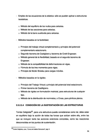 - Empleo de las ecuaciones de la elástica: sólo se pueden aplicar a estructuras
isostaticas.
o Método del equilibrio de los nudos para celosías.
o Método de las secciones para celosías.
o Método de la barra sustituida para celosías.
- Métodos basados en la fexibilidad.
o Principio del trabajo virtual complementario y principio del potencial
complementario estacionario.
o Segundo teorema de Castigliano y teorema de Crotti-Engesser.
o Método general de la flexibilidad, basado en el segundo teorema de
Engesser.
o Método de la compatibilidad de deformaciones en vigas.
o Fórmula de los tres momentos para vigas.
o Principio de Muller-Breslau para cargas móviles.
- Métodos basados en la rigidez.
o Principio del Trabajo Virtual y principio del potencial total estacionario.
o Primer teorema de Castiligiano.
o Método de rigidez en formulación matricial, para estructuras de cualquier
tipo.
o Método de la distribución de momnetos, o Cross, para pórticos planos.
2.5.2.5.4 CONDICIÓN DE LA SUSTENTACIÓN DE LAS ESTRUCTURAS
Tomás Celigüeta62
, para una estructura pueda considerarse como tal, debe estar
en equilibrio bajo la acción de todas las furzas que actúan sobre ella, entre las
que se incluyen tanto las acciones exteriores conocidas, como las reacciones
desconocidas en los puntos de sustentación.
62
Tomás Celigüeta, Juan, "Curso de Análisis Estructural~ pág. 8.
36
 