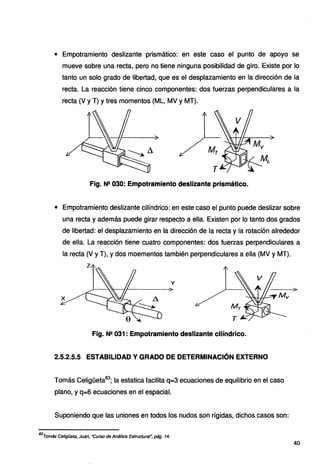 • Empotramiento deslizante prismático: en este caso el punto de apoyo se
mueve sobre una recta, pero no tiene ninguna posibilidad de giro. Existe por lo
tanto un solo grado de libertad, que es el desplazamiento en la dirección de la
recta. La reacción tiene cinco componentes: dos fuerzas perpendiculares a la
recta (V y T) y tres momentos (ML, MV y MT).
Fig. N2 030: Empotramiento deslizante prismático.
• Empotramiento deslizante cilíndrico: en este caso el punto puede deslizar sobre
una recta y además puede girar respecto a ella. Existen por lo tanto dos grados
de libertad: el desplazamiento en la dirección de la recta y la rotación alrededor
de ella. La reacción tiene cuatro componentes: dos fuerzas perpendiculares a
la recta (V y T), y dos moementos también perpendiculares a ella (MV y MT).
y
Fig. N2 031 : Empotramiento deslizante cilíndrico.
2.5.2.5.5 ESTABILIDAD Y GRADO DE DETERMINACIÓN EXTERNO
Tomás Celigüeta63
; la estatica facilita q=3 ecuaciones de equilibrio en el caso
plano, y q=6 ecuaciones en el espacial.
Suponiendo que las uniones en todos los nudos son rígidas, dichos casos son:
63
Tomás Celigüeta, Juan, ·curso de Análisis Estructural~ pág. 14.
40
 