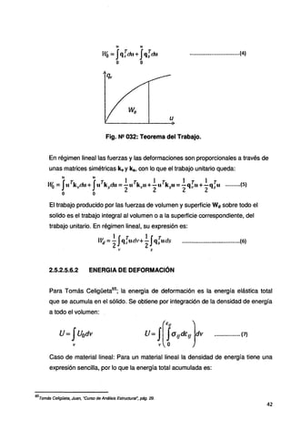 11 u
M6 = Jq~du+Jqim• .................................(4)
o o
Fig. Nº 032: Teorema del Trabajo.
En régimen lineal las fuerzas y las deformaciones son proporcionales a través de
unas matrices simétricas kv y k9 , con lo que el trabajo unitario queda:
u u
JT JT l .r 1 r .. . 1 T . l T ..
W
0 = u k. du+. 11 k du =-u k ;u+-u k u =-q u +-q u ..........(5)
'' . . 5 2 • 2 s· 2 " 2 s
o o
El trabajo producido por las fuerzas de volumen y superficie Wd sobre todo el
solido es el trabajo integral al volumen o a la superficie correspondiente, del
trabajo unitario. En régimen lineal, su expresión es:
H~= .~ Jq:.udv+ ¿
Jqiuds ......................................(6)
,, s
2.5.2.5.6.2 ENERGIA DE DEFORMACIÓN
Para Tomás Celigüeta65
; la energía de deformación es la energía elástica total
que se acumula en el sólido. Se obtiene por integración de la densidad de energía
a todo el volumen:
U= JU0dv U= J[fu!ft!E!f)dv
' o
................. {7}
Caso de material lineal: Para un material lineal la densidad de energía tiene una
expresión sencilla, por lo que la energía total acumulada es:
65
Tomás Celigüeta, Juan, "Curso de Análisis Estructural~ pág. 29.
42
 