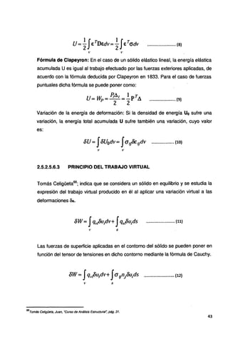 U lJ.· TD . lJ T
=- € .·· Edv=- € adv
2 2 •·••••·•····•·••·••·•••· (8)
Fórmula de Clapeyron: En el caso de un sólido elástico lineal, la energía elástica
acumulada U es igual al trabajo efectuado por las fuerzas exteriores aplicadas, de
acuerdo con la fórmula deducida por Clapeyron en 1833. Para el caso de fuerzas
puntuales dicha fórmula se puede poner como:
U= liVp = ?¡A¡= .!_prA
2 2
...................... (9)
Variación de la energía de deformación: Si la densidad de energía Uo sufre una
variación, la energía total acumulada U sufre también una variación, cuyo valor
es:
óU= fóU0dv= J<J9&1Jdv ................... (10)
2.5.2.5.6.3 PRINCIPIO DEL TRABAJO VIRTUAL
Tomás Celigüeta66
; indica que se considera un sólido en equilibrio y se estudia la
expresión del trabajo virtual producido en él al aplicar una variación virtual a las
deformaciones Bu.
Las fuerzas de superficie aplicadas en el contorno del sólido se pueden poner en
función del tensor de tensiones en dicho contorno mediante la fórmula de Cauchy.
66
Tomás Celigüeta, Juan, ·curso de Análisis Estructural~ pág. 31.
43
 