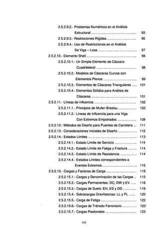 2.5.2.9.2.- Problemas Numéricos en el Análisis
Estructural ......................................... 93
2.5.2.9.3.- Restricciones Rígidas .............. ............ 95
2.5.2.9.4.- Uso de Restricciones en el Análisis
De Viga - Losa ........ .................. ......... 97
2.5.2.1 O.- Elemento Shell ............................................. 98
2.5.2.10.1.- Un Simple Elemento de Cáscara
Cuadrilateral .................................... 98
2.5.2.10.2.- Modelos de Cáscaras Curvos con
Elementos Planos .............................. 99
2.5.2.10.3.- Elementos de Cáscaras Triangulares .. ... 101
2.5.2.10.4.- Elementos Sólidos para Análisis de
Cáscaras ......... ................................ 101
2.5.2.11.- Líneas de Influencia ...... ...... ........... .... ...... .. ... 102
2.5.2.11.1.- Principios de Muller-Breslau ...... ...... .... 102
2.5.2.11.2.- Líneas de Influencia para una Viga
Con Extremos Empotrados ...... ....... .... 108
2.5.2.12.- Métodos de Diseño para Puentes de Carretera ... 111
2.5.2.13.- Consideraciones Iniciales de Diseño ................. 112
2.5.2.14.- Estados Límites ............................................ 113
2.5.2.14.1.- Estado Límite de Servicio ........... .... ..... 114
2.5.2.14.2.- Estado Límite de Fatiga y Fractura ... ..... 114
2.5.2.14.3.- Estado Límite de Resistencia............... 114
2.5.2.14.4.- Estados Límites correspondientes a
Eventos Extremos ............................... 115
2.5.2.15.- Cargas y Factores de Carga ..................... ...... 115
2.5.2.15.1.- Cargas y Denominación de las Cargas.. 115
2.5.2.15.2.- Cargas Permanentes: OC, DW y EV ..... 118
2.5.2.15.3.- Cargas de Suelo: EH, ES y DO ............ 119
2.5.2.15.4.- Sobrecargas Gravitatorias: LL y PL ...... 120
2.5.2.15.5.- Carga de Fatiga ................................ 122
2.5.2.15.6.- Cargas de Tránsito Ferroviario............. 123
2.5.2.15.7.- Cargas Peatonales............................ 123
viii
 