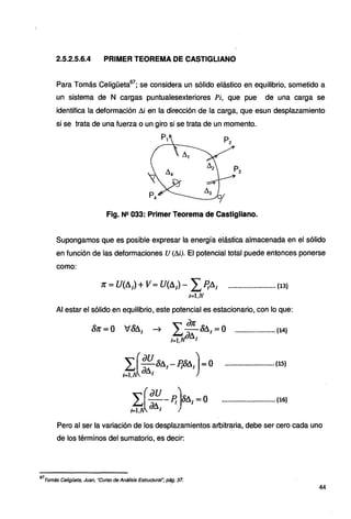 2.5.2.5.6.4 PRIMER TEOREMA DE CASTIGLIANO
Para Tomás Celigüeta67
; se considera un sólido elástico en equilibrio, sometido a
un sistema de N cargas puntualesexteriores Pi, que pue de una carga se
identifica la deformación Ai en la dirección de la carga, que esun desplazamiento
si se trata de una fuerza o un giro si se trata de un momento.
P1 P2
~
~-3-o/
Fig. N!! 033: Primer Teorema de Castigliano.
Supongamos que es posible expresar la energía elástica almacenada en el sólido
en función de las deformaciones U (Ai). El potencial total puede entonces ponerse
como:
1C =U(A¡) +l/=U(A,)- LP¡A¡ .......................... (13)
l=1,N
Al estar el sólido en equilibrio, este potencial es estacionario, con lo que:
~ L ªª ÓA¡ =o ......................(14}
1=1,1.IJ6 1
L.(.aus111 -P~A,).=o
1=1.A iJA¡
~
au )
L. -.-Pi oA¡=O
i=l. dfl¡
••••••••••·•••·•••••••••••• (15}
............................. (16)
Pero al ser la variación de los desplazamientos arbitraria, debe ser cero cada uno
de los términos del sumatorio, es decir:
67
Tomás Ce/igüeta, Juan, "Curso de Análisis Estructura/", pág. 37.
44
 