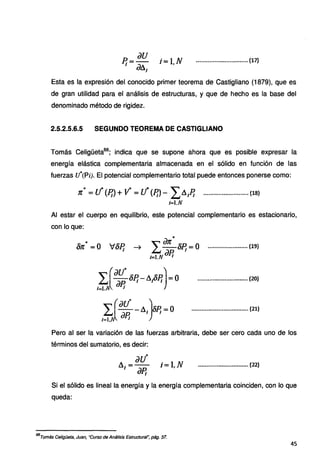 P.
1
= iJU i= t.N
dllJ
............................... (17)
Esta es la expresión del conocido primer teorema de Castigliano (1879), que es
de gran utilidad para el análisis de estructuras, y que de hecho es la base del
denominado método de rigidez.
2.5.2.5.6.5 SEGUNDO TEOREMA DE CASTIGLIANO
Tomás Celigüeta68
; indica que se supone ahora que es posible expresar la
energía elástica complementaria almacenada en el sólido en función de las
fuerzas u*(Pi). El potencial complementario total puede entonces ponerse como:
n:"' = lf (P¡)+ V= e! (Ef)- L,,A/.:; ...........................(18)
.t=l.N
Al estar el cuerpo en equilibrio, este potencial complementario es estacionario,
con.lo que:
.lt
Óft =0
L.'.(:~~,óEJ-LiiOR)=o
i=l.i u.e¡
r.·[.ªu" -ll¡)~=0
I=l,J iJP¡ r·
........................ ll9)
.............................. (.20}
.................................. {21)
Pero al ser la variación de las fuerzas arbitraria, debe ser cero cada uno de los
términos del sumatorio, es decir:
.............................. (22)
Si el sólido es lineal la energía y la energía complementaria coinciden, con lo que
queda:
68
Tomás Celigüeta, Juan, "Curso de Análisis Estructural~ pág. 37.
45
 