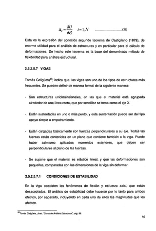 ii1
= au i= 1.N
aP¡
...........,
...................... (23)
Esta es la expresión del conocido segundo teorema de Castigliano (1879), de
enorme utilidad para el análisis de estructuras y en particular para el cálculo de
deformaciones. De hecho este teorema es la base del denominado método de
flexibilidad para análisis estructural.
2.5.2.5.7 VIGAS
Tomás Celigüeta69
; indica que, las vigas son uno de los tipos de estructuras más
frecuentes. Se pueden definir de manera formal de la siguiente manera:
- Son estructuras unidimensionales, en las que el material está agrupado
alrededor de una línea recta, que por sencillez se toma como el eje X.
- Están sustentadas en uno o más punto, y esta sustentación puede ser del tipo
apoyo simple o empotramiento.
- Están cargadas básicamente con fuerzas perpendiculares a su eje. Todas las
fuerzas están contenidas en un plano que contiene también a la viga. Puede
haber asimismo aplicados momentos exteriores, que deben ser
perpendiculares al plano de las fuerzas.
- Se supone que el material es elástico lineal, y que las deformaciones son
pequeñas, comparadas con las dimensiones de la viga sin deformar.
2.5.2.5.7.1 CONDICIONES DE ESTABILIDAD
En la viga coexisten los fenómenos de flexión y esfuerzo axial, que están
desacoplados. El análisis de estabilidad debe hacerse por lo tanto para ambos
efectos, por separado, incluyendo en cada uno de ellos las magnitudes que les
afecten.
69
Tomás Celigüeta, Juan, ·curso de Análisis Estructural~ pág. 99.
46
 
