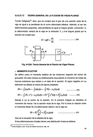 2.5.2.5.7.2 TEORÍA GENERAL DE LA FLEXION DE VIGAS PLANAS
Tomás Celigüeta
70
; dice, que se cumple que el giro de una sección recta de la
viga es igual a la pendiente de la curva deformada elástica. Además, al ser las
deformaciones pequeñas, esta pendiente es igual al ángulo girado. Llamando va
la deformación vertical de la viga en la dirección Y, y 9 al ángulo girado por la
sección se cumple que:
a--
dv
e.~·tg8=-
dx
................................. (24)
Fig. N!! 034: Teoría General de la Flexión de Vigas Planas.
o MOMENTO FLECTOR
Se define como el momento estático de las tensiones respecto del centro de
gravedad. De esta manera es estáticamente equivalente al momento de todas las
fuerzas exteriores que actúan a un lado de la sección. El signo negativo en su
definición es debido al criterio de signos adoptado.
M = -JaydA =-Jabydy= -JE(E-Eo)bydy .................... (25)
M = -JE(-11'y-E0)b_ydy= E1I'Jy2
bdy+ EJe0bydy ............... (26)
Siendo b (y) el ancho de la sección. En la primera integral se identifica el
momento de inercia 1de la sección recta de la viga. Por lo tanto la relación entre
el momento flector M y la deformación lateral v de la viga es:
.dz,,
M =El dx2 +EJ E0bydy .................................... (27)
Que es la ecuación de la elástica de la viga.
Si las deformaciones iniciales tienen una distribución lineal se obtiene:
70
Tomás Celigüeta, Juan, ·curso de Análisis Estructural", pág. 102.
49
 