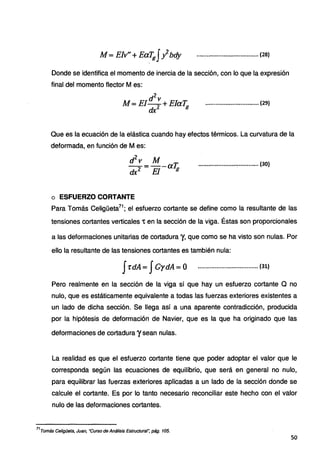 /4 = Elv'' +Eafgfybdy ..................................... (28)
Donde se identifica el momento de inercia de la sección, con lo que la expresión
final del momento flector Mes:
d2
v
M = EI-
2 +ElaT;¡
dx
................................ (29)
Que es la ecuación de la elástica cuando hay efectos térmicos. La curvatura de la
deformada, en función de M es:
d2
v Atf
-.-2 = El-aTg
dx
o ESFUERZO CORTANTE
.......................~············ (30)
Para Tomás Celigüeta71
; el esfuerzo cortante se define como la resultante de las
tensiones cortantes verticales 't en la sección de la viga. Éstas son proporcionales
a las deformaciones unitarias de cortadura y, que como se ha visto son nulas. Por
ello la resultante de las tensiones cortantes es también nula:
Ji-dA= JGydA =O .................................... (31)
Pero realmente en la sección de la viga sí que hay un esfuerzo cortante Q no
nulo, que es estáticamente equivalente a todas la:s fuerzas exteriores existentes a
un lado de dicha sección. Se llega así a una aparente contradicción, producida
por la hipótesis de deformación de Navier, que es la que ha originado que las
deformaciones de cortadura ysean nulas.
La realidad es que el esfuerzo cortante tiene que poder adoptar el valor que le
corresponda según las ecuaciones de equilibrio, que será en general no nulo,
para equilibrar las fuerzas exteriores aplicadas a un lado de la sección donde se
calcule el cortante. Es por lo tanto necesario reconciliar este hecho con el valor
nulo de las deformaciones cortantes.
71
Tomás Celigüeta, Juan, ·curso de Análisis Estructural: pág. 105.
so
 