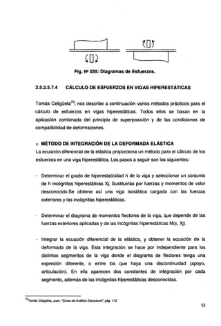 [ 1 ~D.~
'ºJ l J
Fig. N2 035: Diagramas de Esfuerzos.
2.5.2.5.7.4 CÁLCULO DE ESFUERZOS EN VIGAS HIPERESTÁTICAS
Tomás Celigüeta73
; nos describe a continuación varios métodos prácticos para el
cálculo de esfuerzos en vigas hiperestáticas. Todos ellos se basan en la
aplicación combinada del principio de superposición y de las condiciones de
compatibilidad de deformaciones.
o MÉTODO DE INTEGRACIÓN DE LA DEFORMADA ELÁSTICA
La ecuación diferencial de la elástica proporciona un método para el cálculo de los
esfuerzos en una viga hiperestática. Los pasos a seguir son los siguientes:
- Determinar el grado de hiperestaticidad h de la viga y seleccionar un conjunto
de h incógnitas hiperestáticas Xj. Sustituirlas por fuerzas y momentos de valor
desconocido.Se obtiene así una viga isostática cargada con las fuerzas
exteriores y las incógnitas hiperestáticas.
- Determinar el diagrama de momentos flectores de la viga, que depende de las
fuerzas exteriores aplicadas y de las incógnitas hiperestáticas M(x, Xj).
- Integrar la ecuación diferencial de la elástica, y obtener la ecuación de la
deformada de la viga. Esta integración se hace por independiente para los
distintos segmentos de la viga donde el diagrama de flectores tenga una
expresión diferente, o entre los que haya una discontinuidad (apoyo,
articulación). En ella aparecen dos constantes de integración por cada
segmento, además de las incógnitas hiperestáticas desconocidas.
73
Tomás Celigüeta, Juan, "Curso de Análisis Estructural~ pág. 112.
52
 