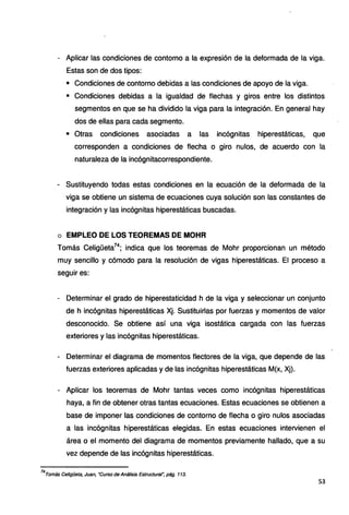 - Aplicar las condiciones de contorno a la expresión de la deformada de la viga.
Estas son de dos tipos:
• Condiciones de contorno debidas a las condiciones de apoyo de la viga.
• Condiciones debidas a la igualdad de flechas y giros entre los distintos
segmentos en que se ha dividido la viga para la integración. En general hay
dos de ellas para cada segmento.
• Otras condiciones asociadas a las incógnitas hiperestáticas, que
corresponden a condiciones de flecha o giro nulos, de acuerdo con la
naturaleza de la incógnitacorrespondiente.
- Sustituyendo todas estas condiciones en la ecuación de la deformada de la
viga se obtiene un sistema de ecuaciones cuya solución son las constantes de
integración y las incógnitas hiperestáticas buscadas.
o EMPLEO DE LOS TEOREMAS DE MOHR
Tomás Celigüeta74
; indica que los teoremas de Mohr proporcionan un método
muy sencillo y cómodo para la resolución de vigas hiperestáticas. El proceso a
seguir es:
- Oeterminar el grado de hiperestaticidad h de la viga y seleccionar un conjunto
de h incógnitas hiperestáticas Xj. Sustituirlas por fuerzas y momentos de valor
desconocido. Se obtiene así una viga isostática cargada con las fuerzas
exteriores y las incógnitas hiperestáticas.
- Determinar el diagrama de momentos flectores de la viga, que depende de las
fuerzas exteriores aplicadas y de las incógnitas hiperestáticas M(x, Xj}.
- Aplicar los teoremas de Mohr tantas veces como incógnitas hiperestáticas
haya, a fin de obtener otras tantas ecuaciones. Estas ecuaciones se obtienen a
base de imponer las condiciones de contorno de flecha o giro nulos asociadas
a las incógnitas hiperestáticas elegidas. En estas ecuaciones intervienen el
área o el momento del diagrama de momentos previamente hallado, que a su
vez depende de las incógnitas hiperestáticas.
74
Tomás Celigüeta, Juan, "Curso de Anát;sis Estructural", pág. 113.
53
 