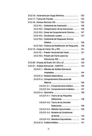 2.5.2.16.- Incremento por Carga Dinámica ...................... 123
2.5.2.17.- Fuerza de Frenado ........................... ............ 124
2.5.2.18.- Efectos Sísmicos: EQ ......... ........................... 125
2.5.2.18.1.- Coeficiente de Aceleración ... ......... ...... 126
2.5.2.18.2.- Categorización de las Estructuras ... ... ... 126
2.5.2.18.3.- Zonas de Comportamiento Sísmico....... 127
2.5.2.18.4.- Condiciones Locales .......................... 127
2.5.2.18.5.- Coeficiente de Respuesta Sísmica
Elástica ........................................... 128
2.5.2.18.6.- Factores de Modificación de Respuesta . 129
2.5.2.19.- Carga de Viento: WL yWS ............... ...... ... ..... 131
2.5.2.19.1.- Presión Horizontal del Viento ............... 131
2.5.2.19.2.- Presión del Viento sobre las
Estructuras: WS ................................ 132
2.5.2.20.- Empuje del Suelo: EH, ES y LS ....................... 133
2.5.2.21.- Análisis Estructural -AASHTO ... ... ... ... ... ... ... ... 134
2.5.2.21.1.- Métodos de Análisis Estructural
Aceptables ....................................... 134
2.5.2.21.2.- Modelos Matemáticos........................ 135
2.5.2.21.3.- Comportamiento Estructural del
Material ........................................... 136
2.5.2.21.3.1.- Comportamiento Elástico ... ...... 136
2.5.2.21.3.2.- Comportamiento lnelástico ....... 137
2.5.2.21.4.- Geometría ........................................ 138
2.5.2.21.4.1.- Teoría de las Pequeñas
Deflexiones ........................... 138
2.5.2.21.4.2.- Teoría de las Grandes
Deflexiones ........................... 138
2.5.2.21.4.3.- Métodos Aproximados ............. 139
2.5.2.21 .4.4.- Modelos de Condiciones
de Borde ...... ...... .. .... .. ....... ... 140
2.5.2.21 .4.5.- Miembros Equivalentes ...... ..... 140
2.5.2.21.5.- Análisis Estático ... ......... ............... ..... 141
ix
 