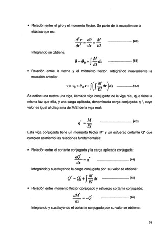 • Relación entre el giro y el momento flector. Se parte de la ecuación de la
elástica que es:
Integrando se obtiene:
d
2
t' d9 Al
dx2 = dx= El
•.......•.••.•.•••••..••.••.• {40)
9=9o+J:dx ............................(41}
• Relación entre la flecha y el momento flector. Integrando nuevamente la
ecuación anterior.
f·(J.M )·
v= v0 +80 x+ .. Eldx dx ................... (42)
Se define una nueva una viga, llamada viga conjugada de la viga real, que tiene la
misma luz que ella, y una carga aplicada, denominada carga conjugada q *,cuyo
valor es igual al diagrama de M/EI de la viga real:
• A1
q=-
. El
...................................... {43)
Esta viga conjugada tiene un momento flector M* y un esfuerzo cortante Q* que
cumplen asimismo las relaciones fundamentales:
• Relación entre el cortante conjugado y la carga aplicada conjugada:
...
dQ ·""
dx =q
...................................... (44)
Integrando y sustituyendo la carga conjugada por su valor se obtiene:
,.. "' JM
Q = Qo +.· El dx ................................ (45}
• Relación entre momento flector conjugado y esfuerzo cortante conjugado:
"'
dM ..
-=-Q
dx
•................................ (46)
Integrando y sustituyendo el cortante conjugado por su valor se obtiene:
58
 