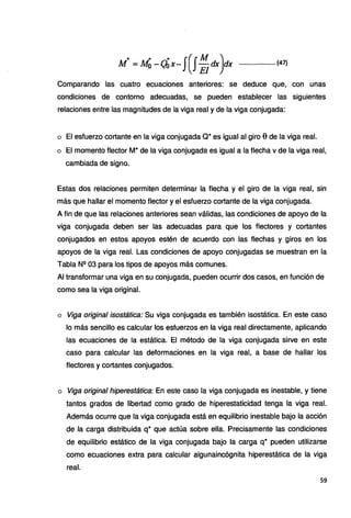 ~ ... ·• J(.JM ,).
M = M0 --(;bx- .•. Eldx.·dx ..................... (47)
Comparando las cuatro ecuaciones anteriores: se deduce que, con unas
condiciones de contorno adecuadas, se pueden establecer las siguientes
relaciones entre las magnitudes de la viga real y de la viga conjugada:
o El esfuerzo cortante en la viga conjugada Q* es igual al giro 0 de la viga real.
o El momento flector M* de la viga conjugada es igual a la flecha v de la viga real,
cambiada de signo.
Estas dos relaciones permiten determinar la flecha y el giro de la viga real, sin
más que hallar el momento flector y el esfuerzo cortante de la viga conjugada.
A fin de que las relaciones anteriores sean válidas,.las condiciones de apoyo de la
viga conjugada deben ser las adecuadas para que los flectores y cortantes
conjugados en estos apoyos estén de acuerdo con las flechas y giros en los
apoyos de la viga real. Las condiciones de apoyo conjugadas se muestran en la
Tabla Nº 03 para los tipos de apoyos más comunes.
Al transformar una viga en su conjugada, pueden ocurrir dos casos, en función de
como sea la viga original.
o Viga original isostática: Su viga conjugada es también isostática. En este caso
lo más sencillo es calcular los esfuerzos en la viga real directamente, aplicando
las ecuaciones de la estática. El método de la viga conjugada sirve en este
caso para calcular las deformaciones en la viga real, a base de hallar los
flectores y cortantes conjugados.
o Viga original hiperestática: En este caso la viga conjugada es inestable, y tiene
tantos grados de libertad como grado de hiperestaticidad tenga la viga real.
Además ocurre que la viga conjugada está en equilibrio inestable bajo la acción
de la carga distribuida q* que actúa sobre ella. Precisamente las condiciones
de equilibrio estático de la viga conjugada bajo la carga q* pueden utilizarse
como ecuaciones extra para calcular algunaincógnita hiperestática de la viga
real.
59
 