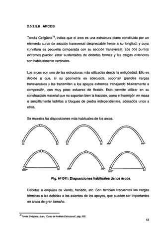 2.5.2.5.8 ARCOS
Tomás Celigüeta76
, indica que el arco es una estructura plana constituida por un
elemento curvo de sección transversal despreciable frente a su longitud, y cuya
curvatura es pequeña comparada con su sección transversal. Los dos puntos
extremos pueden estar sustentados de distintas formas y las cargas exteriores
son habitualmente verticales.
Los arcos son una de las estructuras más utilizadas desde la antigüedad. Ello es
debido a que, si su geometría es adecuada, soportan grandes cargas
transversales y las transmiten a los apoyos extremos trabajando básicamente a
compresión, con muy poco esfuerzo de flexión. Esto permite utilizar en su
construcción material que no soportan bien la tracción, como el hormigón en masa
o sencillamente ladrillos o bloques de piedra independientes, adosados unos a
otros.
Se muestra las disposiciones más habituales de los arcos.
Fig. N2 041: Disposiciones habituales de los arcos.
Debidas a empujes de viento, frenado, etc. Son también frecuentes las cargas
térmicas o las debidas a los asientos de los apoyos, que pueden ser importantes
en arcos de gran tamaño.
76
Tomás Celigüeta, Juan, "Curso de Análisis Estructural~ pág. 205.
61
 