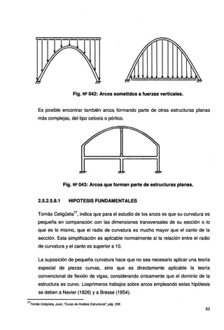 Fig. N2 042: Arcos sometidos a fuerzas verticales.
Es posible encontrar también arcos formando parte de otras estructuras planas
más complejas, del tipo celosía o pórtico.
Fig. N2 043: Arcos que forman parte de estructuras planas.
2.5.2.5.8.1 HIPOTESIS FUNDAMENTALES
Tomás Celigüeta77
, indica que para el estudio de los arcos es que su curvatura es
pequeña en comparación con las dimensiones transversales de su sección o lo
que es lo mismo, que el radio de curvatura es mucho mayor que el canto de la
sección. Esta simplificación es aplicable normalmente si la relación entre el radio
de curvatura y el canto es superior a 1O.
La suposición de pequeña curvatura hace que no sea necesario aplicar una teoría
especial de piezas curvas, sino que es directamente aplicable la teoría
convencional de flexión de vigas, considerando únicamente que el dominio de la
estructura es curvo. Losprimeros trabajos sobre arcos empleando estas hipótesis
se deben a Navier (1826) y a Bresse (1854).
77
Tomás Celigüeta, Juan, ·curso de Análisis Estructural", pág. 206.
62
 