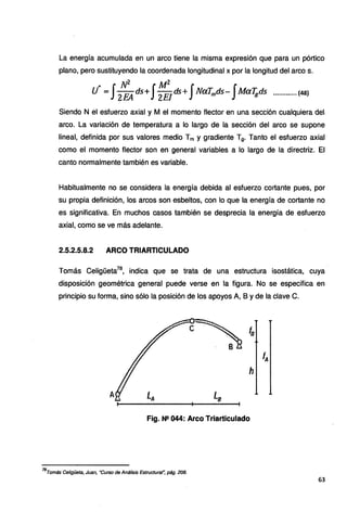 La energía acumulada en un arco tiene la misma expresión que para un pórtico
plano, pero sustituyendo la coordenada longitudinal x por la longitud del arco s.
.. N2 ..· Mz . . . .
U =JZEA ds+J2
E
1
ds+J NaT~ds-J
Mafgds ............. (48}
Siendo N el esfuerzo axial y M el momento flector en una sección cualquiera de
arco. La variación de temperatura a lo largo de la sección del arco se supone
lineal, definida por sus valores medio Tm y gradiente T9• Tanto el esfuerzo axial
como el momento flector son en general variables a lo largo de la directriz. El
canto normalmente también es variable.
Habitualmente no se considera la energía debida al esfuerzo cortante pues, por
su propia definición, los arcos son esbeltos, con lo que la energía de cortante no
es significativa. En muchos casos también se desprecia la energía de esfuerzo
axial, como se ve más adelante.
2.5.2.5.8.2 ARCO TRIARTICULADO
Tomás Celigüeta78
, indica que se trata de una estructura isostática, cuya
disposición geométrica general puede verse en la figura. No se especifica en
principio su forma, sino sólo la posición de los apoyos A, B y de la clave C.
Fig. Ne 044: Arco Triarticulado
78
Tomás Celigüeta, Juan, "Curso de Análisis Estructural~ pág. 208.
63
 