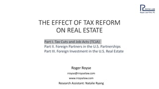 THE EFFECT OF TAX REFORM
ON REAL ESTATE
Roger Royse
rroyse@rroyselaw.com
www.rroyselaw.com
Research Assistant: Natalie Ryang
Part I. Tax Cuts and Job Acts (TCJA)
Part II. Foreign Partners in the U.S. Partnerships
Part III. Foreign Investment in the U.S. Real Estate
 