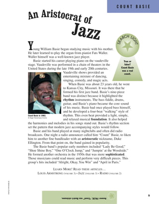 C O U N T B A S I E
9
Young William Basie began studying music with his mother.
He later learned to play the organ from pianist Fats Waller.
Waller himself was a well-known jazz player.
Basie started his career playing piano on the vaudeville
stage. Vaudeville was performed in a chain of theaters in the
United States during the late 19th and early 20th centuries.
Vaudeville shows provided an
entertaining mixture of dancing,
singing, comedy, and magic acts.
When Basie was about 23 years old, he went
to Kansas City, Missouri. It was there that he
formed his first jazz band. Basie’s nine-piece
band was distinct because it highlighted the
rhythm instruments. The bass fiddle, drums,
guitar, and Basie’s piano became the core sound
of his music. Basie had once played bass himself,
and he developed a four-beat “walking” style of
rhythm. This even beat provided a light, simple,
and relaxed musical foundation. It also helped
the harmonies and melodies in his songs stand out. Basie’s rhythm section
set the pattern that modern jazz accompanying styles would follow.
Basie and his band played at many nightclubs and often did radio
broadcasts. One night a radio announcer called him “Count” Basie, to liken
him to another fine bandleader with an aristocratic nickname, Duke
Ellington. From that point on, the band gained in popularity.
The Basie band’s popular early numbers included “Lady Be Good,”
“Shoe Shine Boy,” “One O’Clock Jump,” and “Jumpin’ at the Woodside.”
He formed another orchestra in the 1950s that was more sophisticated.
Those musicians could read music and perform very difficult pieces. This
group’s hits included “Alright, Okay, You Win” and “April in Paris.”
LEARN MORE! READ THESE ARTICLES…
LOUIS ARMSTRONG (VOLUME 3) • JAZZ (VOLUME 3) • RADIO (VOLUME 2)
Answer:FALSE.“Count”wasBasie’snickname.
★
©Bettmann/Corbis
An Aristocrat of
Jazz
Count Basie in 1982.
© Roger Ressmeyer/Corbis
True or
false?
Count Basie
was a real
count.
SEA
RCH LI
GHT
 