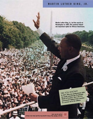 M A R T I N L U T H E R K I N G , J R .
Answer:FALSE.RosaParkssparkedtheboycottwhensherefused
togiveupherseat.
★
Martin Luther King, Jr., led the march on
Washington in 1963. His protests helped
win important rights for African Americans.
DID YOU KNOW?
In 1977, King was posthumously (after
his death) awarded the Presidential
Medal of Freedom. This is the U.S.
government’s highest honor awarded
to a person not in the military.
 